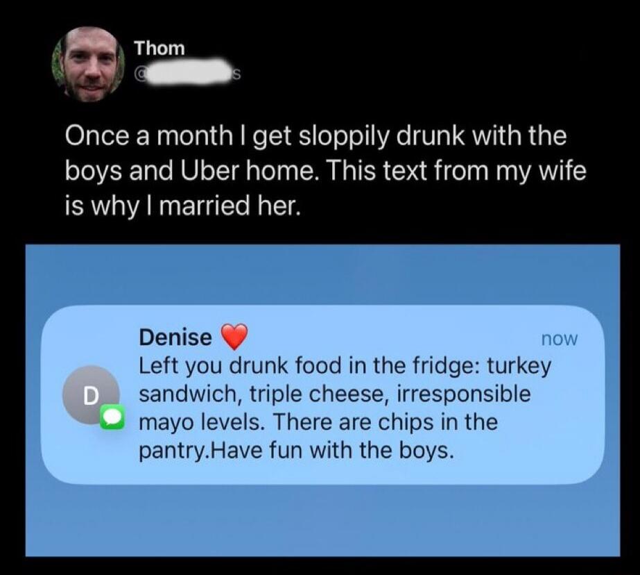 Once a month I get sloppily drunk with the boys and Uber home. This text from my wife is why I married her.\n\nDenise ❤️ (now)\nLeft you drunk food in the fridge: turkey sandwich, triple cheese, irresponsible mayo levels. There are chips in the pantry. Have fun with the boys.