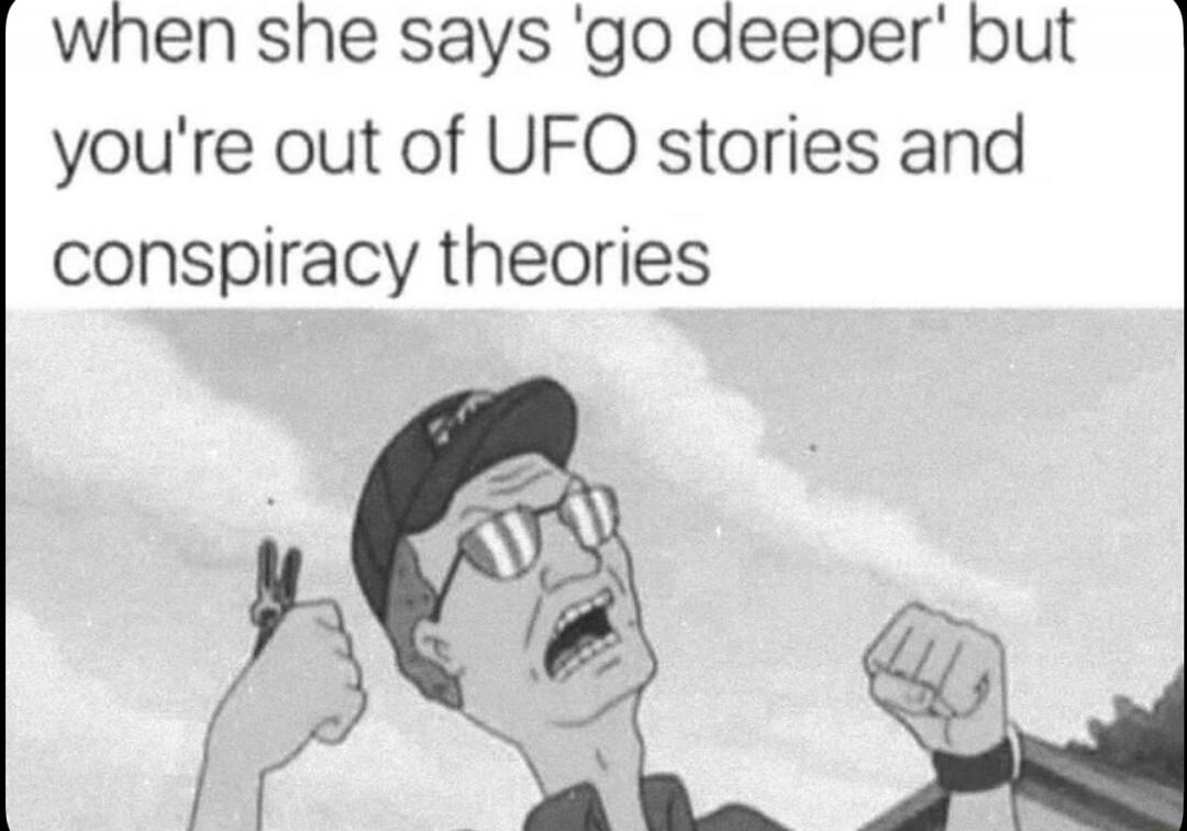 when she says 'go deeper' but you're out of UFO stories and conspiracy theories