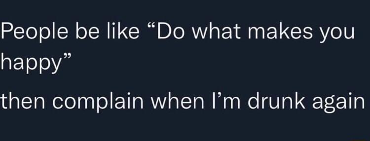 People be like Do what makes you happy then complain when Im drunk again