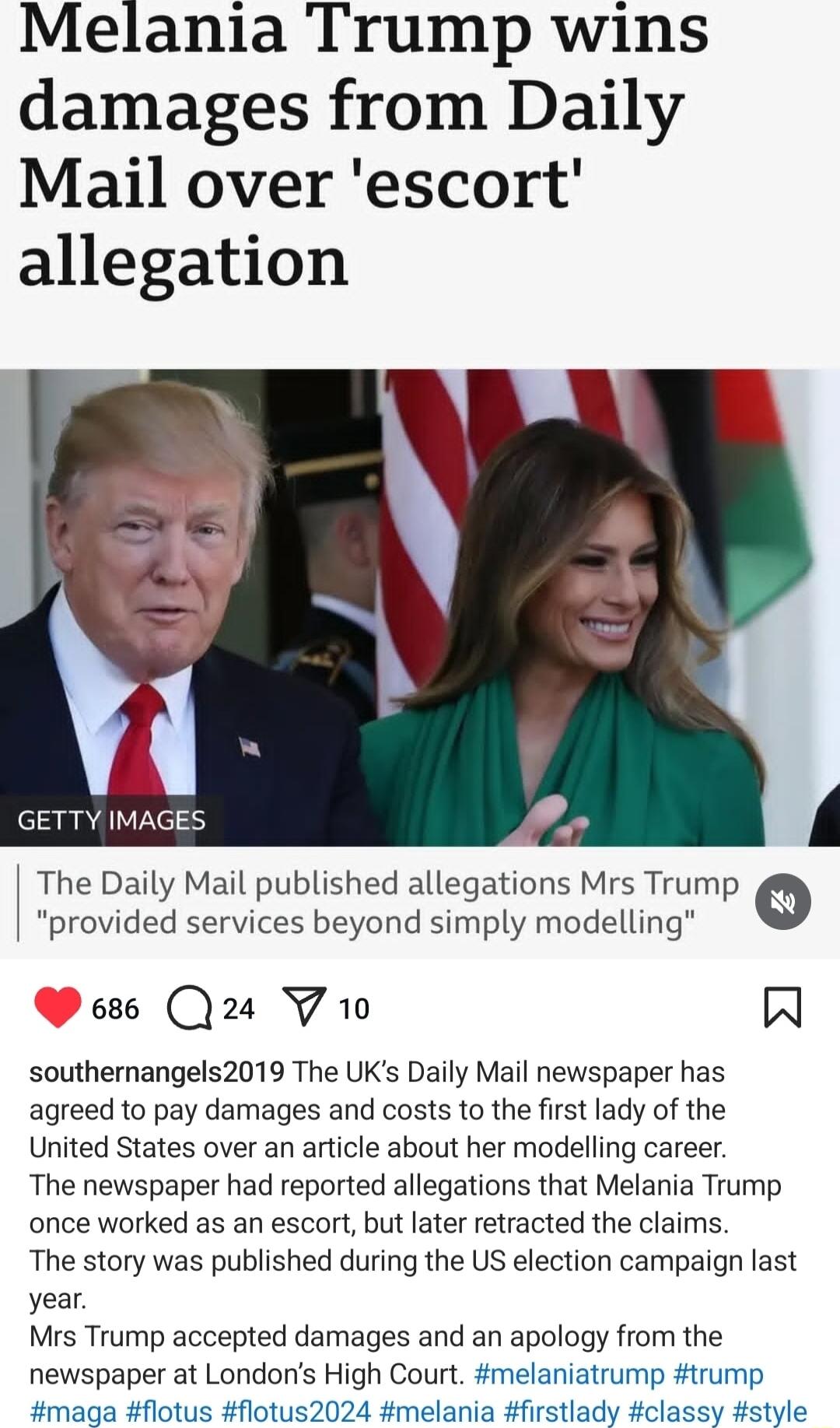 Melania Trump wins damages from Daily Mail over escort allegation The Daily Mail published allegations Mrs Trump provided services beyond simply modelling 686 24 YV 10 southernangels2019 The UKs Daily Mail newspaper has agreed to pay damages and costs to the first lady of the United States over an article about her modelling career The newspaper had reported allegations that Melania Trump once wor