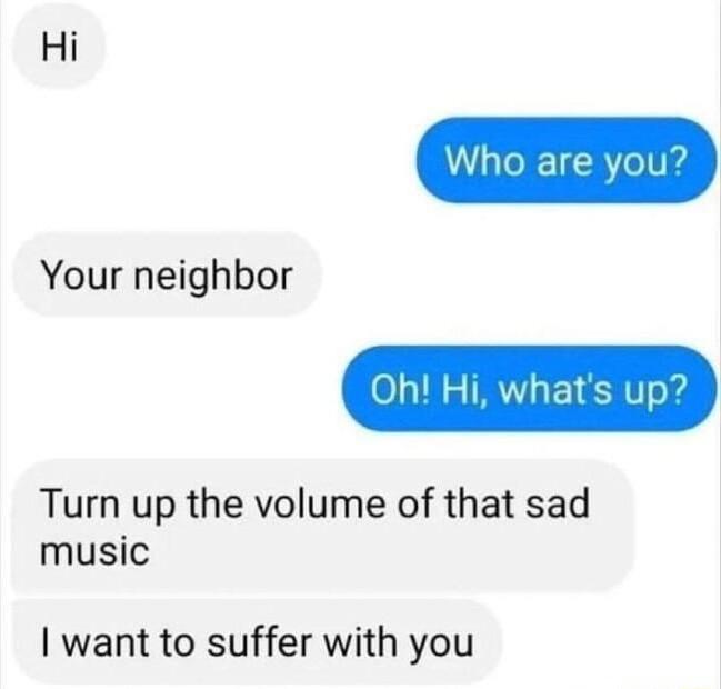 Hi 0 18 R 1 51 o Turn up the volume of that sad music Your neighbor want to suffer with you