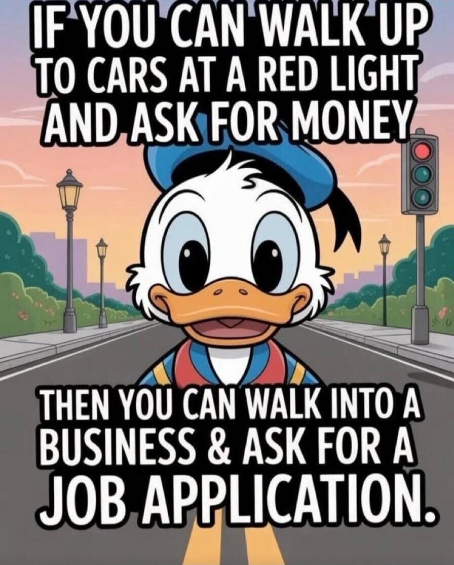 IF YOU CAN WALK UP TO CARS AT A RED LIGHT AND ASK FOR MONEY THEN YOU CAN WALK INTO A BUSINESS & ASK FOR A JOB. APPLICATION.