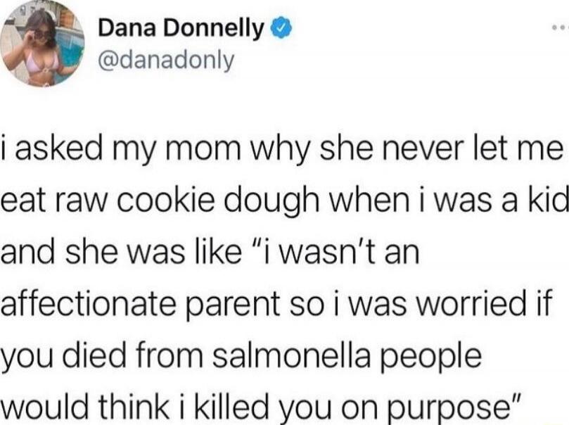 i asked my mom why she never let me eat raw cookie dough when i was a kid and she was like “i wasn’t an affectionate parent so i was worried if you died from salmonella people would think i killed you on purpose”