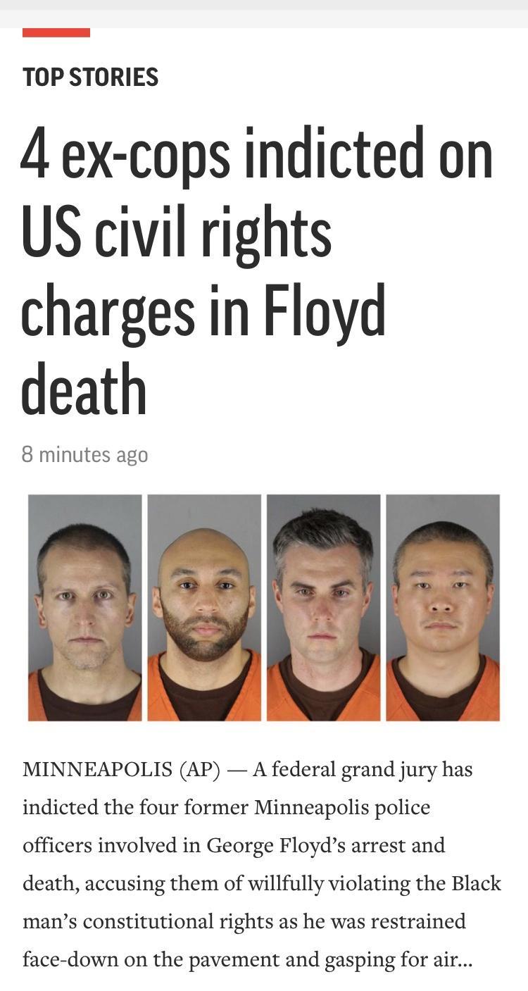 TOP STORIES 4 ex cops indicted on US civil rights charges in Floyd death 8 minutes ago MINNEAPOLIS AP A federal grand jury has indicted the four former Minneapolis police officers involved in George Floyds arrest and death accusing them of willfully violating the Black mans constitutional rights as he was restrained face down on the pavement and gasping for air