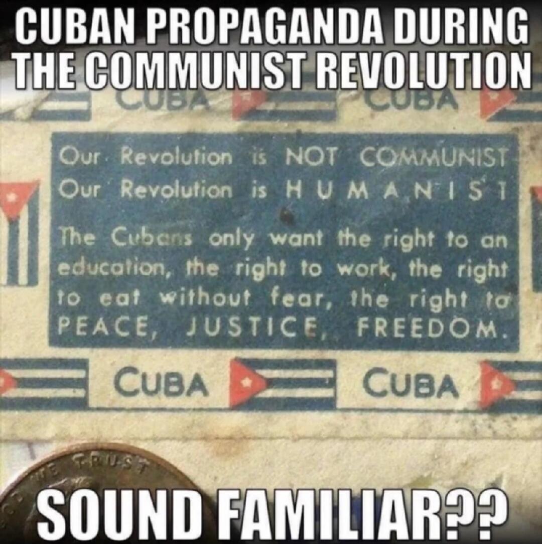 CUBAN PROPAGANDA DURING THE COMMUNIST REVOLUTION
Our Revolution is NOT COMMUNIST
Our Revolution is HUMANIST
The Cubans only want the right to an education, the right to work, the right to eat without fear, the right to PEACE, JUSTICE, FREEDOM.
CUBA  CUBA
SOUND FAMILIAR??