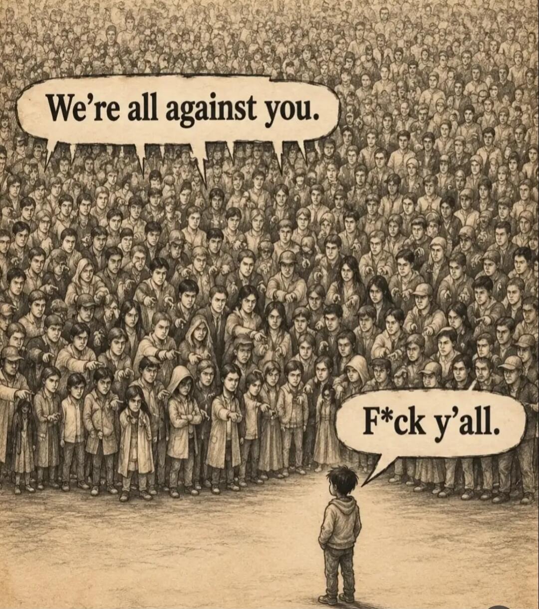 We're all against you. F*ck y'all.