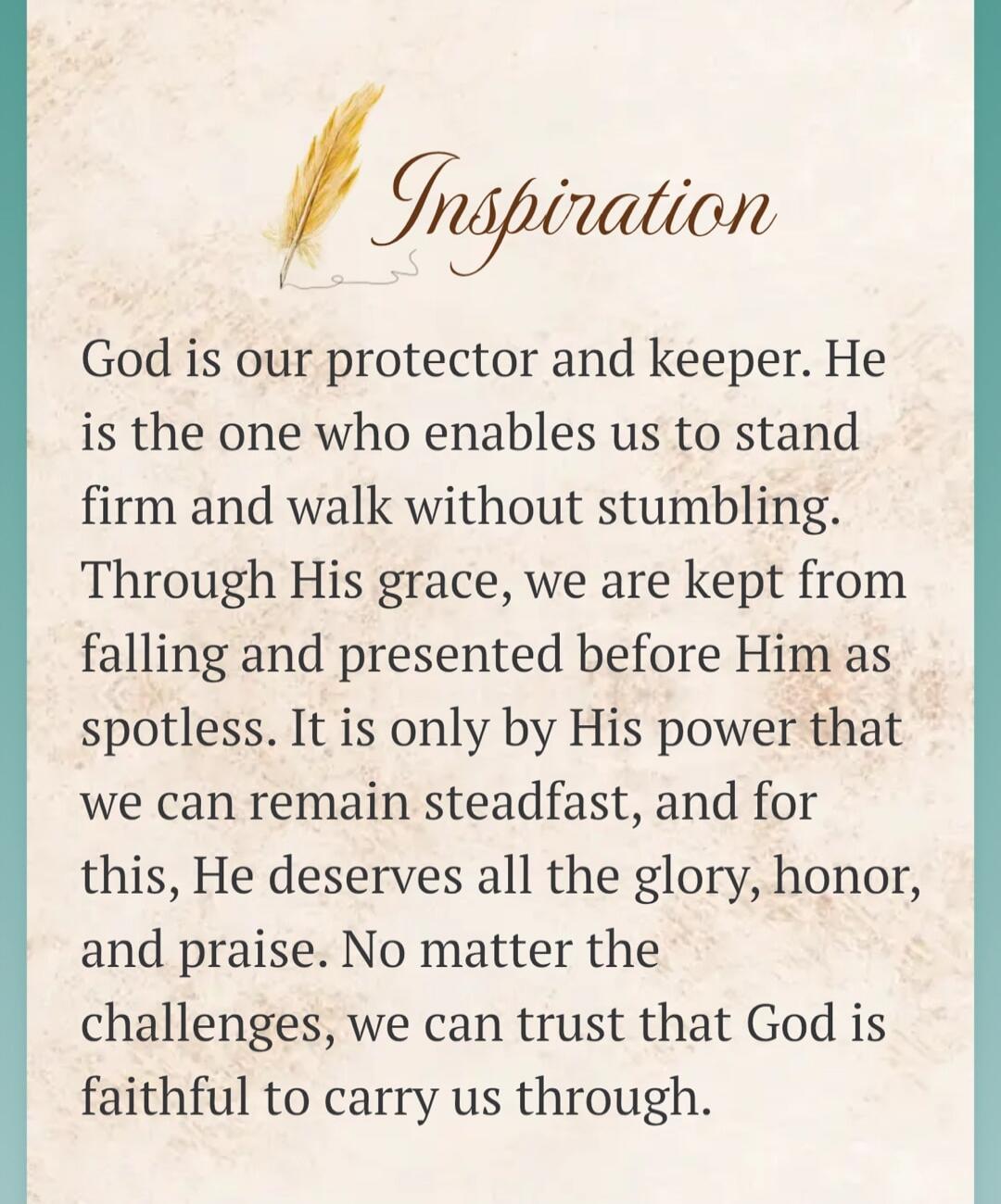 Inspiration. God is our protector and keeper. He is the one who enables us to stand firm and walk without stumbling. Through His grace, we are kept from falling and presented before Him as spotless. It is only by His power that we can remain steadfast, and for this, He deserves all the glory, honor, and praise. No matter the challenges, we can trus