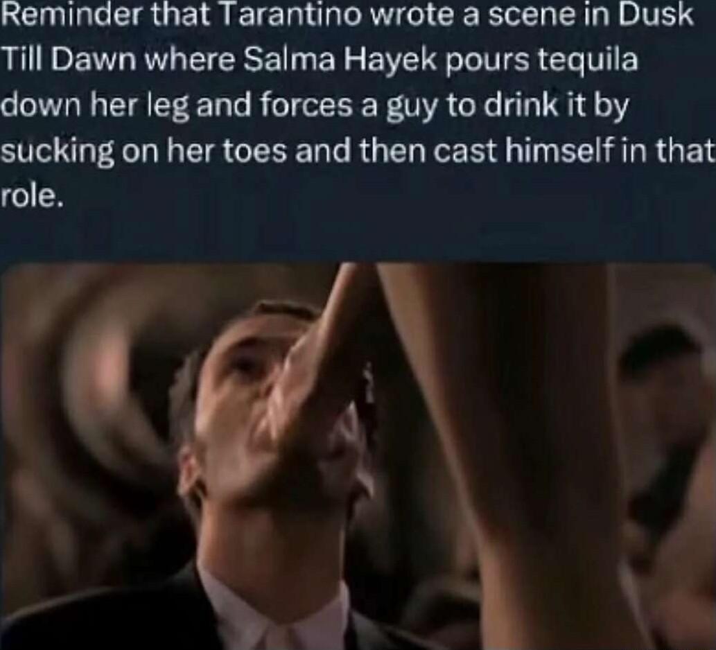 Reminder that Tarantino wrote a scene in Dusk Till Dawn where Salma Hayek pours tequila down her leg and forces a guy to drink it by sucking on her toes and then cast himself in that role