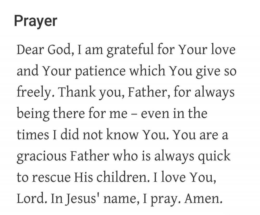 Prayer Dear God, I am grateful for Your love and Your patience which You give so freely. Thank you, Father, for always being there for me - even in the times I did not know You. You are a gracious Father who is always quick to rescue His children. I love You, Lord. In Jesus' name, I pray. Amen.