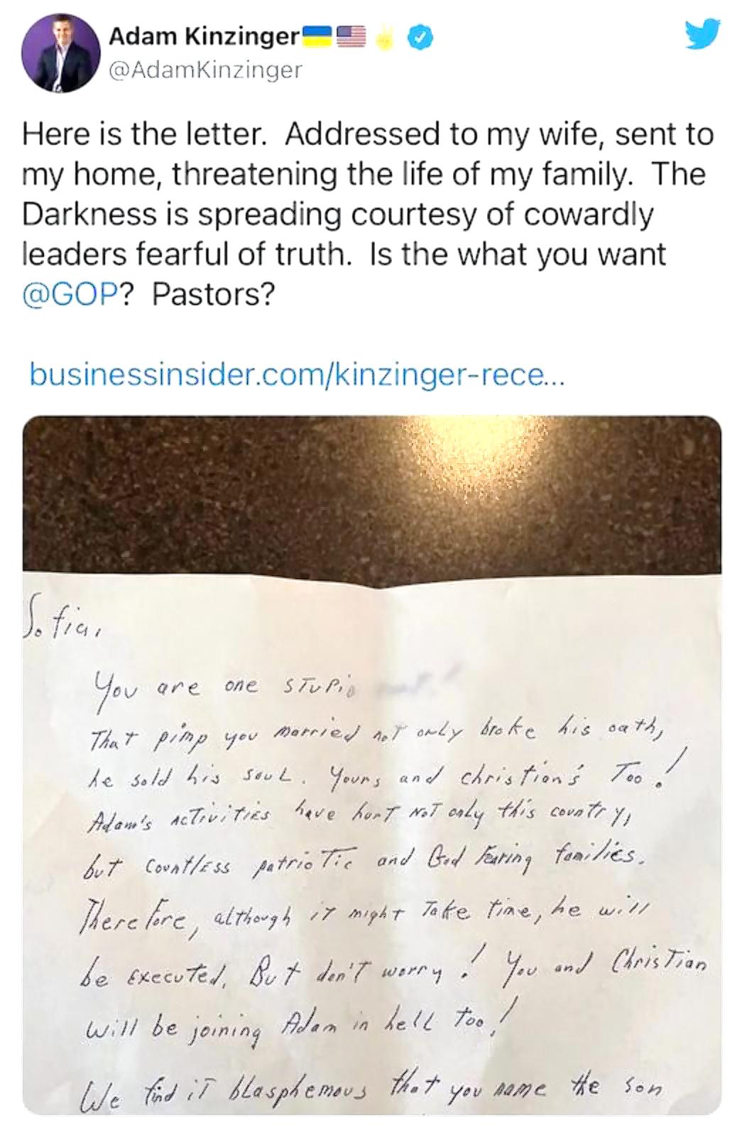 Adam Kinzinger L 4 AdamKinzinger Here is the letter Addressed to my wife sent to my home threatening the life of my family The Darkness is spreading courtesy of cowardly leaders fearful of truth Is the what you want GOP Pastors businessinsidercomkinzinger rece Ysu aere one szp T T yev Matrred 4 oy brs Ko Ais oatd Je suld Kos 50 COMTBBR ehriilens oo L Adans AT TS beve fomg oT w7 s covn 77 47 Counlf
