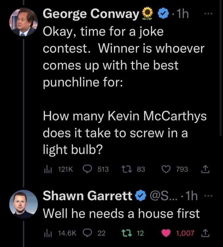 George Conway 1h 4 Okay time for a joke contest Winner is whoever comes up with the best punchline for How many Kevin McCarthys does it take to screwin a light bulb e 12k 513 17 83 Q 793 A Shawn Garrett S 1h Well he needs a house first o146k 22 3 12 1007