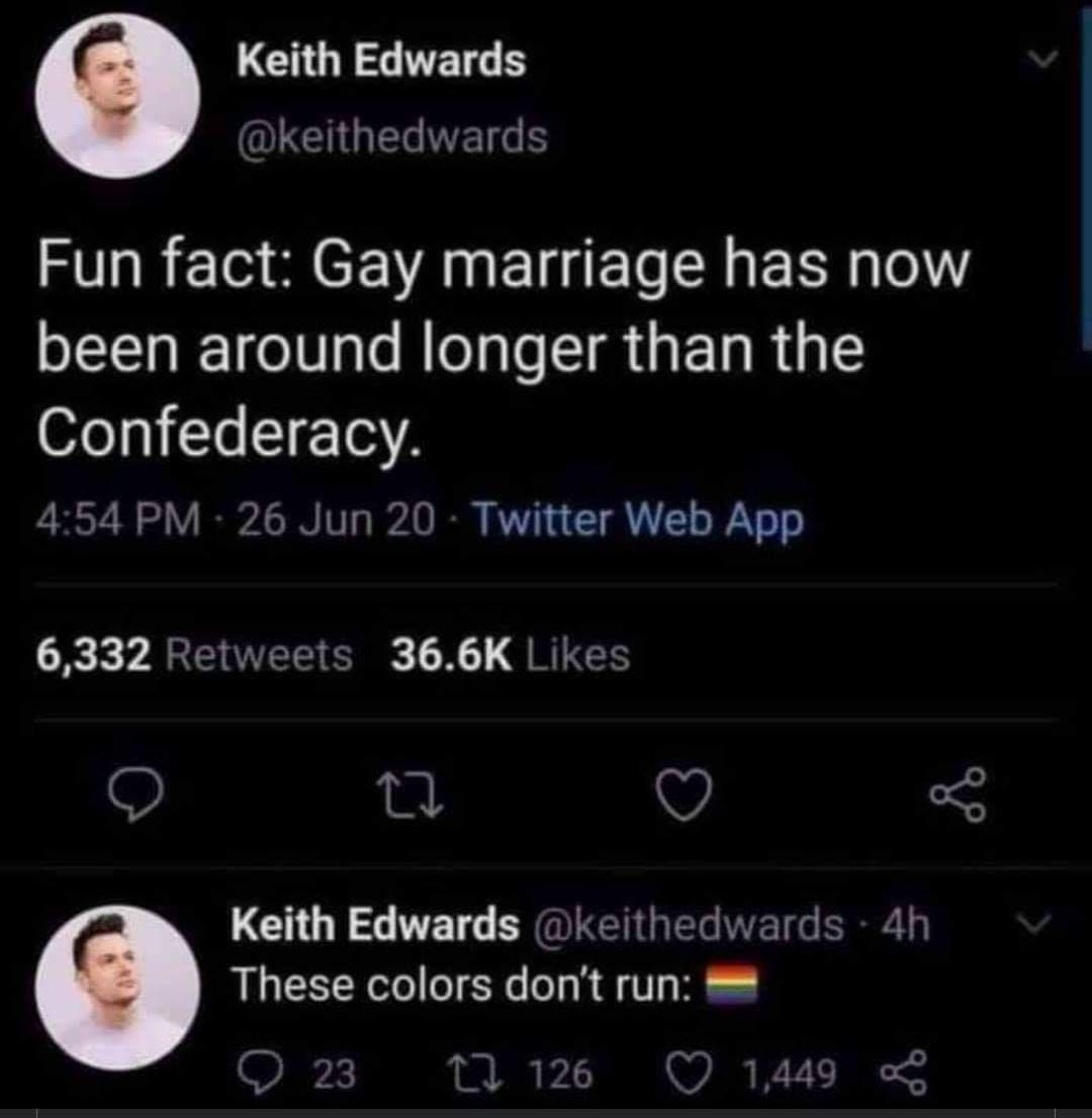 LCHOR RN LG EVE S Fun fact Gay marriage has now been around longer than the Confederacy 454 PM 26 Jun 20 Twitter Web App 6332 Retweets 366K Likes O Q Keith Edwards keithedwards 4h These colors dont run Q 126 Q 1449 23