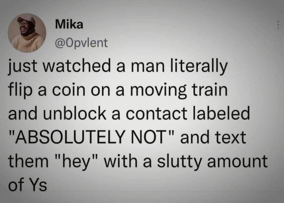 Mika Opvlent just watched a man literally flip a coin on a moving train and unblock a contact labeled ABSOLUTELY NOT and text hem hey with a slutty amount I