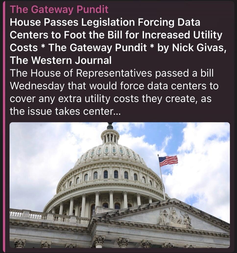 The Gateway Pundit House Passes Legislation Forcing Data Centers to Foot the Bill for Increased Utility Costs * The Gateway Pundit * by Nick Givas, The Western Journal The House of Representatives passed a bill Wednesday that would force data centers to cover any extra utility costs they create, as the issue takes center...