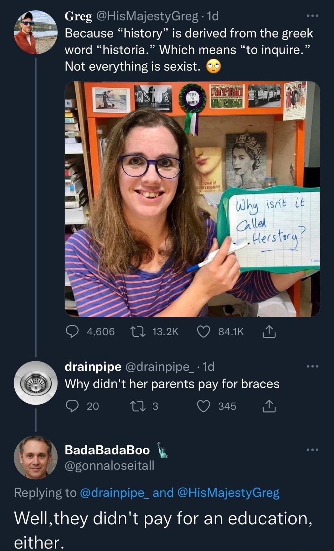 Greg HisMajestyGreg 1d Because history is derived from the greek word historia Which means to inquire Not everything is sexist canei PSS e 4606 11 132k O 84k D drainpipe drainpipe_1d Why didnt her parents pay for braces 20 we Q a5 M BadaBadaBoo gonnaloseitall Replying to drainpipe_ and HisMajestyGreg Wellthey didnt pay for an education either