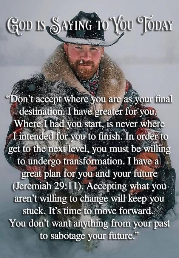 GOD IS SAYING TO YOU TODAY
Don’t accept where you are as your final destination. I have greater for you. Where I had you start, is never where I intended for you to finish. In order to get to the next level, you must be willing to undergo transformation. I have a great plan for you and your future (Jeremiah 29:11). Accepting what you aren’t willing