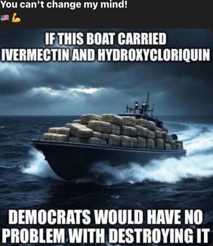 You can't change my mind! 💪🇺🇸

IF THIS BOAT CARRIED IVERMECTIN AND HYDROXYCHLOROQUINE

DEMOCRATS WOULD HAVE NO PROBLEM WITH DESTROYING IT