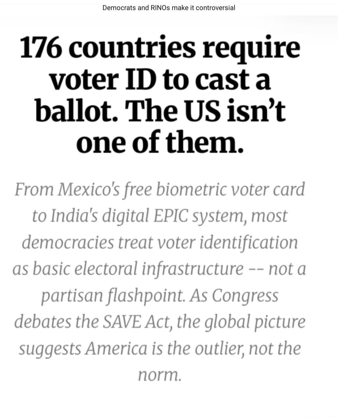 Democrats and RINOs make it controversial. 176 countries require voter ID to cast a ballot. The US isn't one of them. From Mexico's free biometric voter card to India's digital EPIC system, most democracies treat voter identification as basic electoral infrastructure -- not a partisan flashpoint. As Congress debates the SAVE Act, the global picture