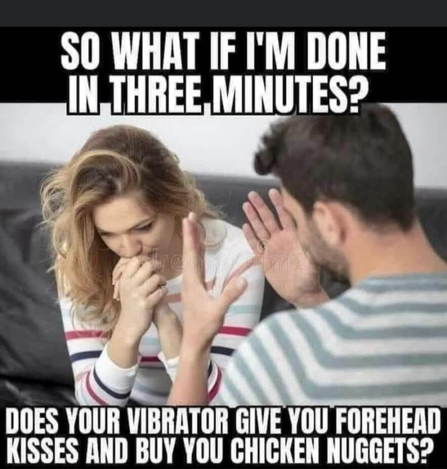 SO WHAT IF I'M DONE IN THREE MINUTES? DOES YOUR VIBRATOR GIVE YOU FOREHEAD KISSES AND BUY YOU CHICKEN NUGGETS?