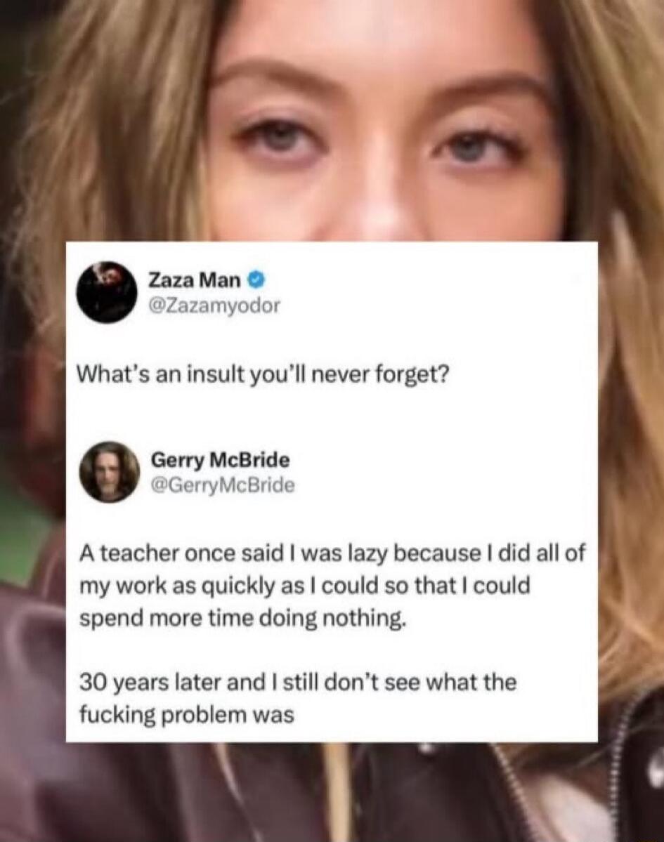 What’s an insult you’ll never forget? 
Gerry McBride @GerryMcBride 
A teacher once said I was lazy because I did all of my work as quickly as I could so that I could spend more time doing nothing.
30 years later and I still don’t see what the fucking problem was