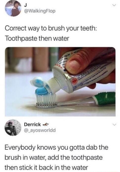 J WalkingFlop Correct way to brush your teeth Toothpaste then water Derrick _ayosworldd Everybody knows you gotta dab the brush in water add the toothpaste then stick it back in the water