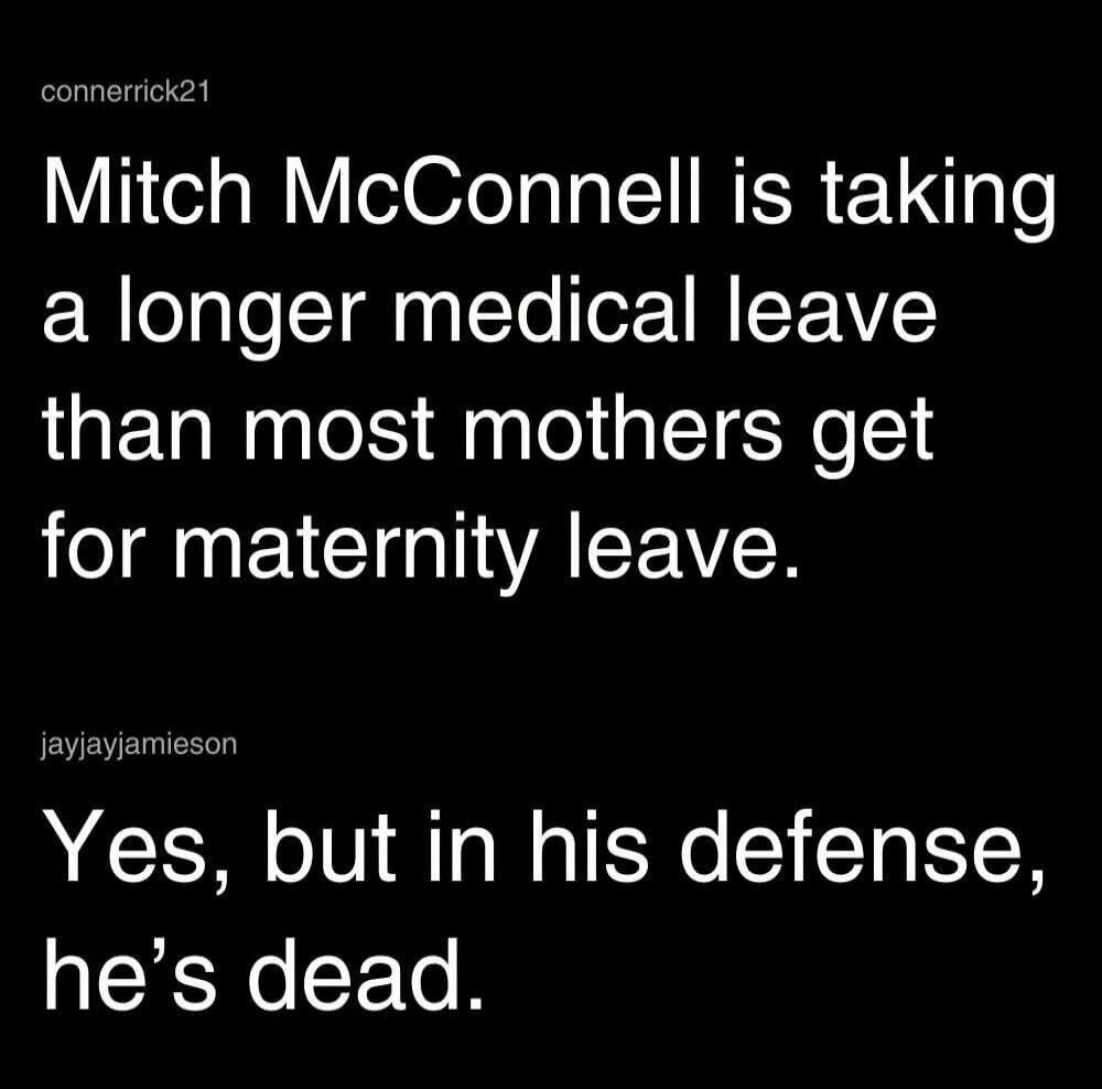 Mitch McConnell is taking a longer medical leave than most mothers get for maternity leave. Yes, but in his defense, he's dead.