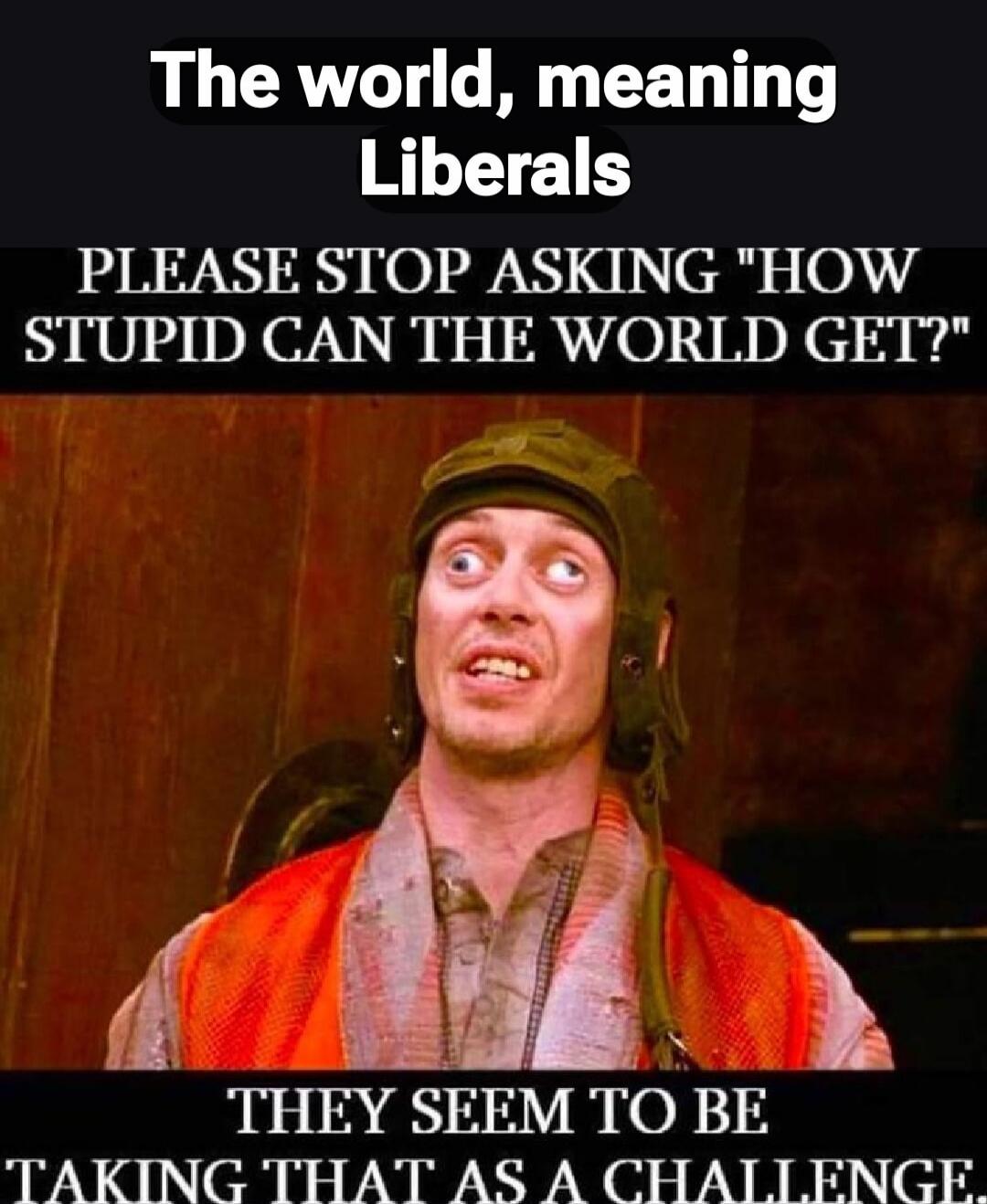 The world, meaning Liberals
PLEASE STOP ASKING 