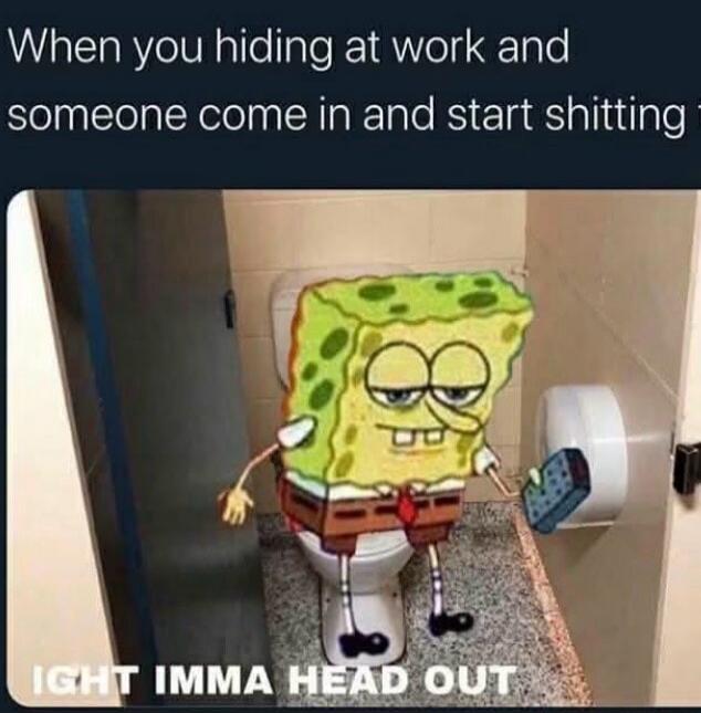When you hiding at work and someone come in and start shitting. Ight imma head out.