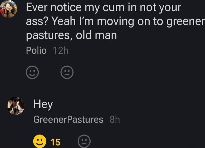 Ever notice my cum in not your ass Yeah Im moving on to greener pastures old man Polio 12h ey CIELEE BTN