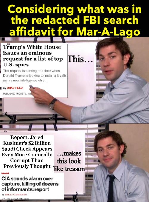 Considering what was in the redacted FBI search affldaVl _for V ET S YT rumps White House issues an ominous t for a list of top spies Jared Ku 2 Billion Sau Appears Even More Comically makes Corrupt Than this look Previously Thought 13y e CIA sounds alarm over capture killing of dozens ofinformants report