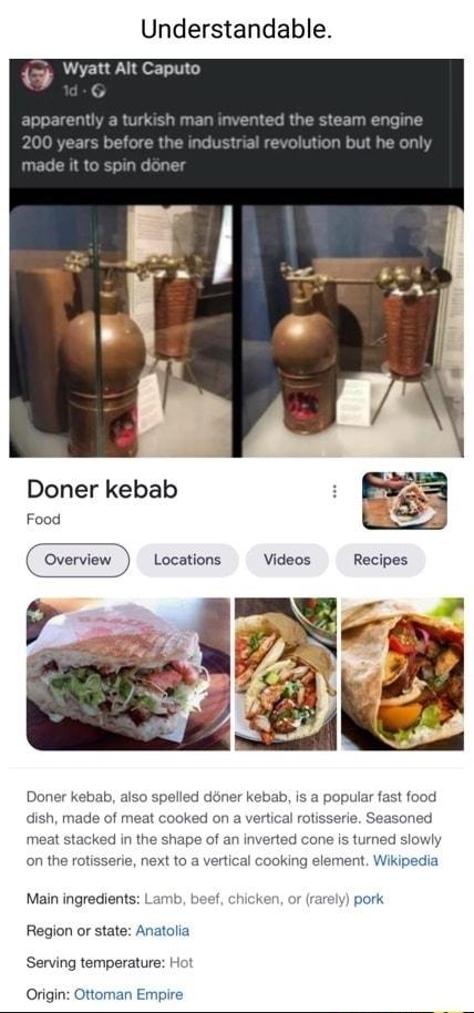 Understandable Doner kebab Food o Overview Locations Videos Recipes Doner kebab also is a popular fast food dish made of meat cooked on a vertical rotisserie Seasoned meat stacked in the shape of an inverted cone s turned slowly on the rotisserie next to a vertical cooking element Wikipedia Main ingredients Lamb beef chicken or carely pork Region or state Anatolia Serving temperature Origin Ottoma
