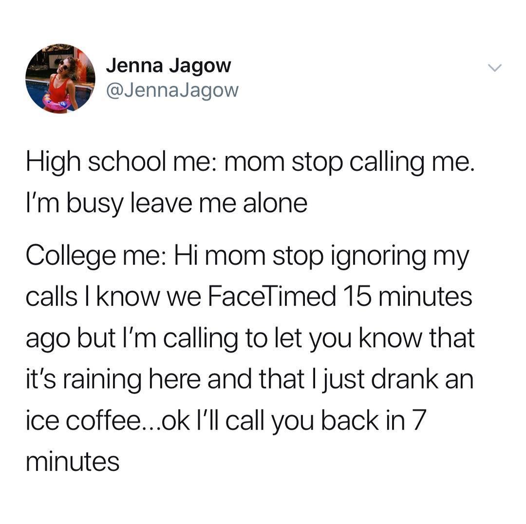 Jenna Jagow JennaJagow High school me mom stop calling me Im busy leave me alone College me Hi mom stop ignoring my calls know we Facelimed 15 minutes ago but Im calling to let you know that its raining here and that just drank an ice coffeeok Ill call you back in 7 minutes