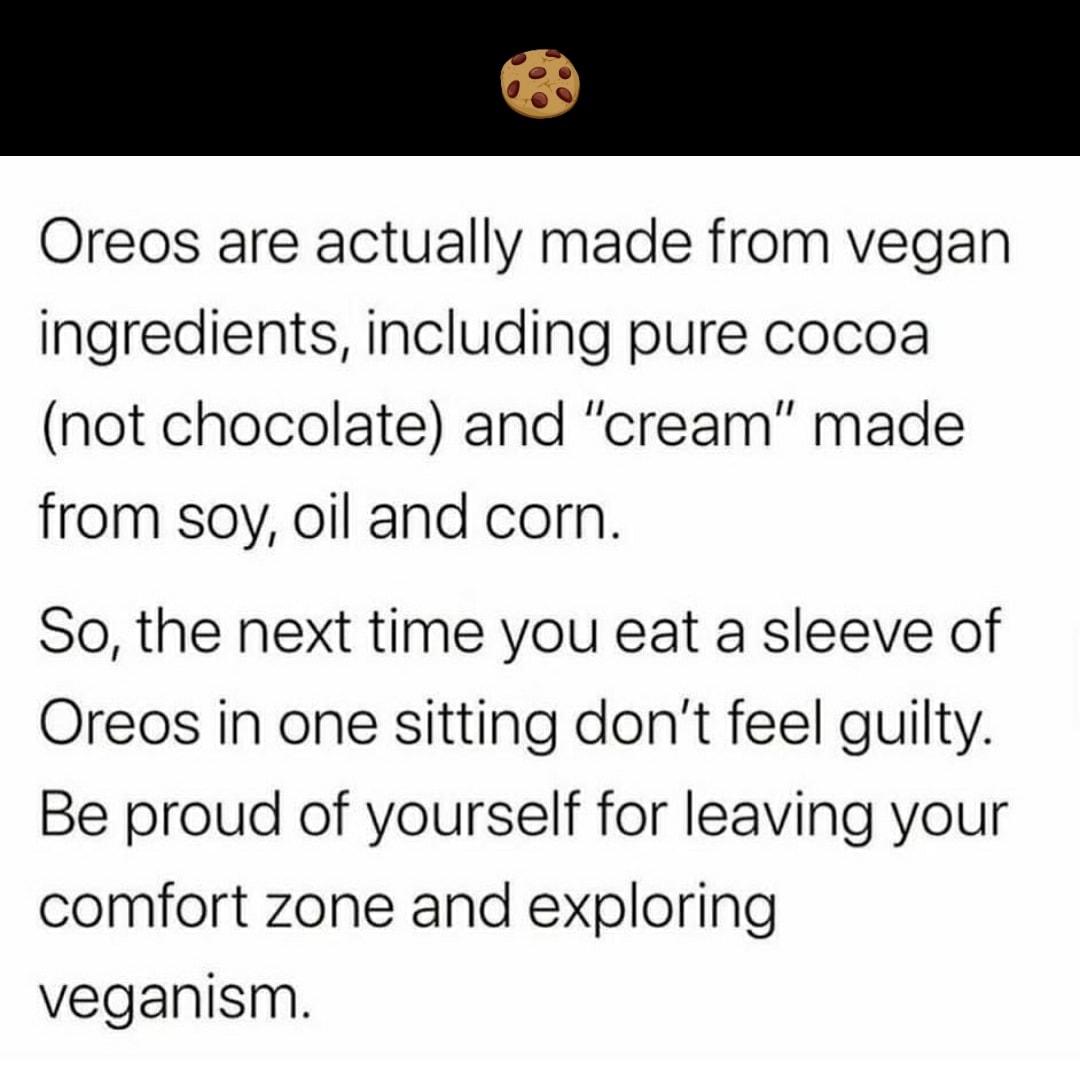 Oreos are actually made from vegan ingredients including pure cocoa not chocolate and cream made from soy oil and corn So the next time you eat a sleeve of Oreos in one sitting dont feel guilty Be proud of yourself for leaving your comfort zone and exploring veganism
