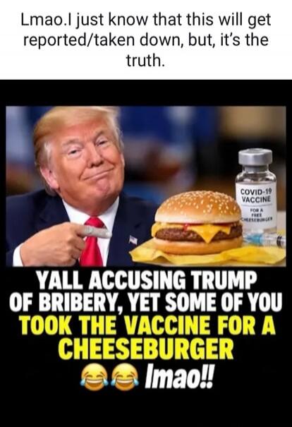 Lmao. I just know that this will get reported/taken down, but, it's the truth. COVID-19 VACCINE FOR A FREE CHEESEBURGER. YALL ACCUSING TRUMP OF BRIBERY, YET SOME OF YOU TOOK THE VACCINE FOR A CHEESEBURGER lmao!!