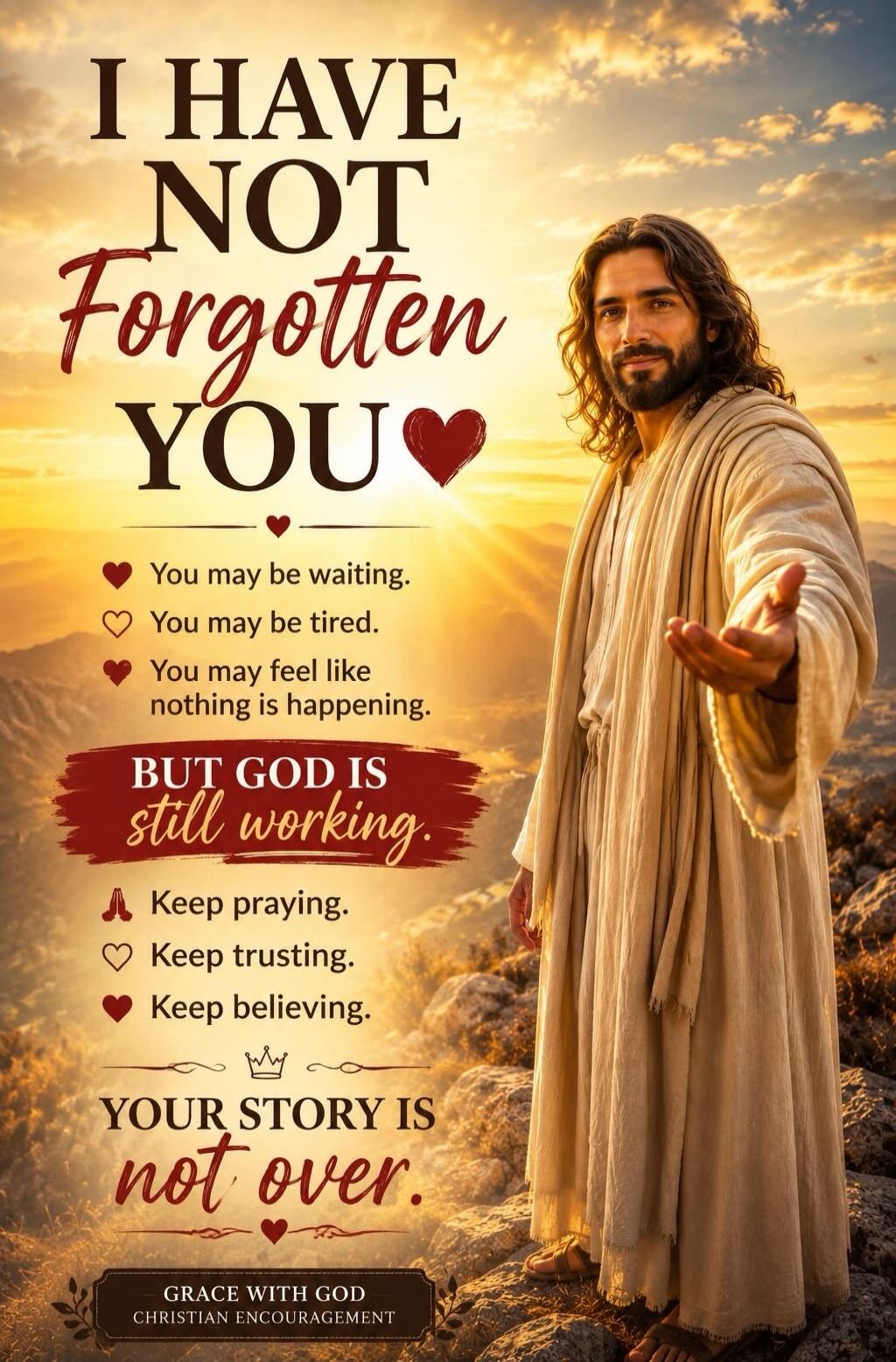 I HAVE NOT Forgotten YOU. You may be waiting. You may be tired. You may feel like nothing is happening. BUT GOD IS still working. Keep praying. Keep trusting. Keep believing. YOUR STORY IS not over. GRACE WITH GOD CHRISTIAN ENCOURAGEMENT