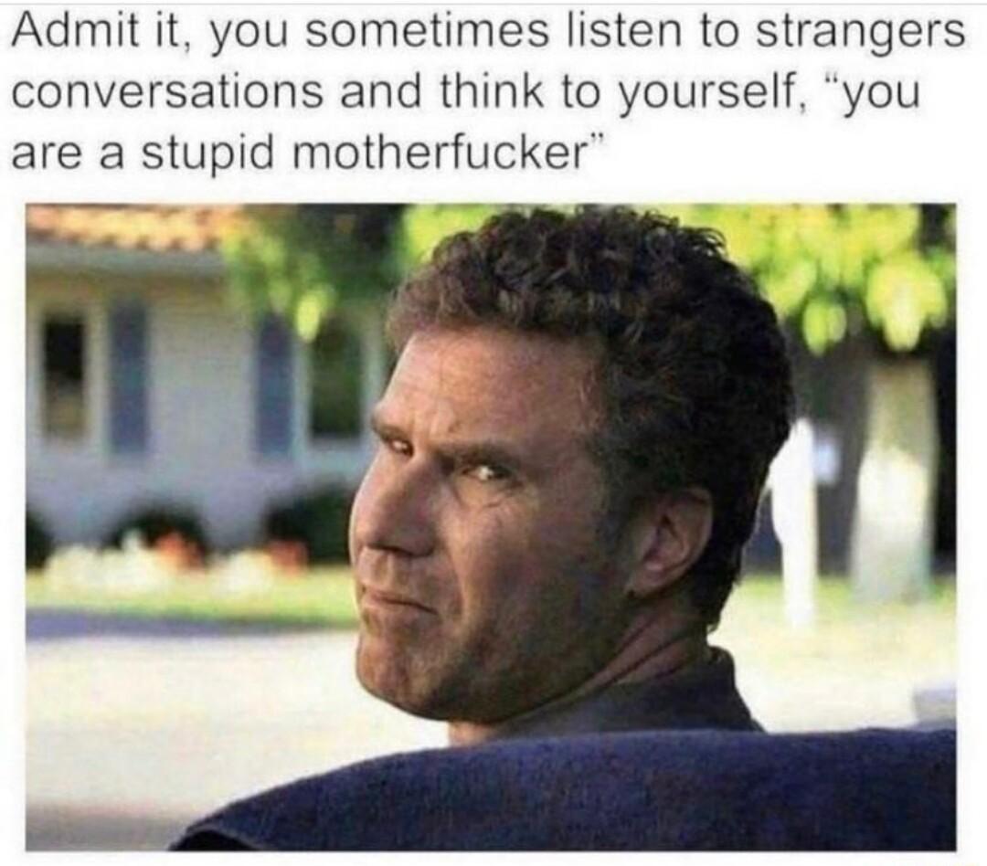 Admit it you sometimes listen to strangers conversations and think to yourself you are a stupid motherfucker