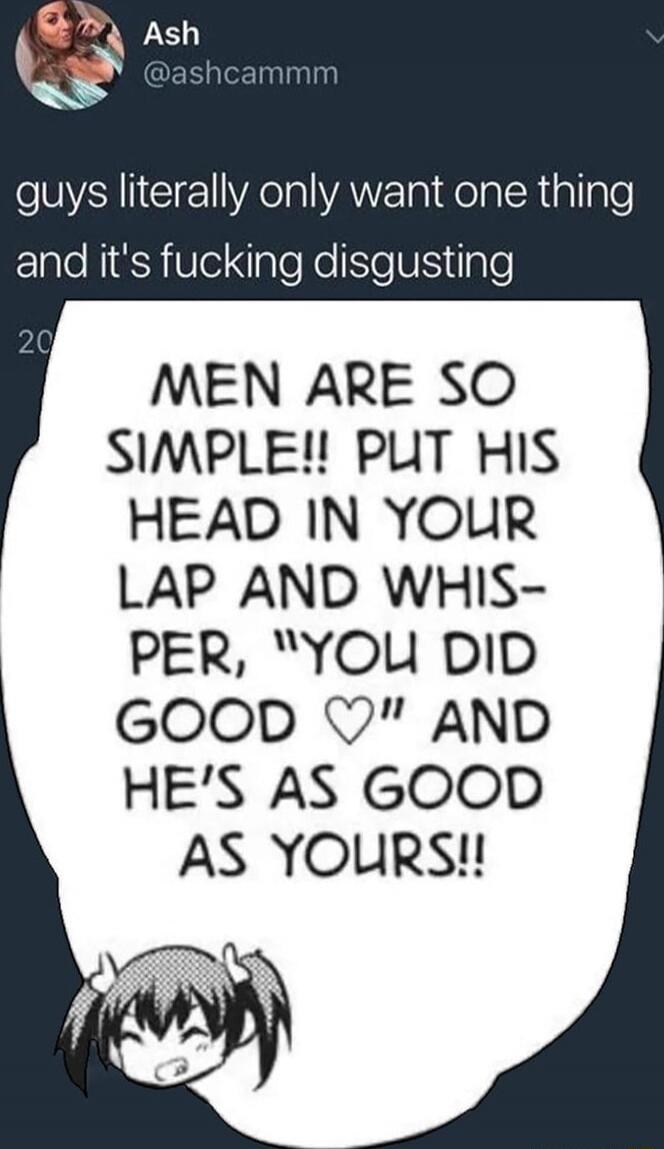 Ash @ashcammm
guys literally only want one thing and it's fucking disgusting
MEN ARE SO SIMPLE!! PUT HIS HEAD IN YOUR LAP AND WHISPER, 
