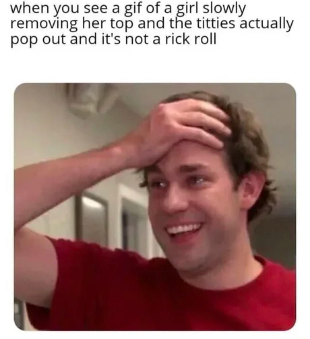 when you see a gif of a girl slowly removing her top and the titties actually pop out and its not a rick roll