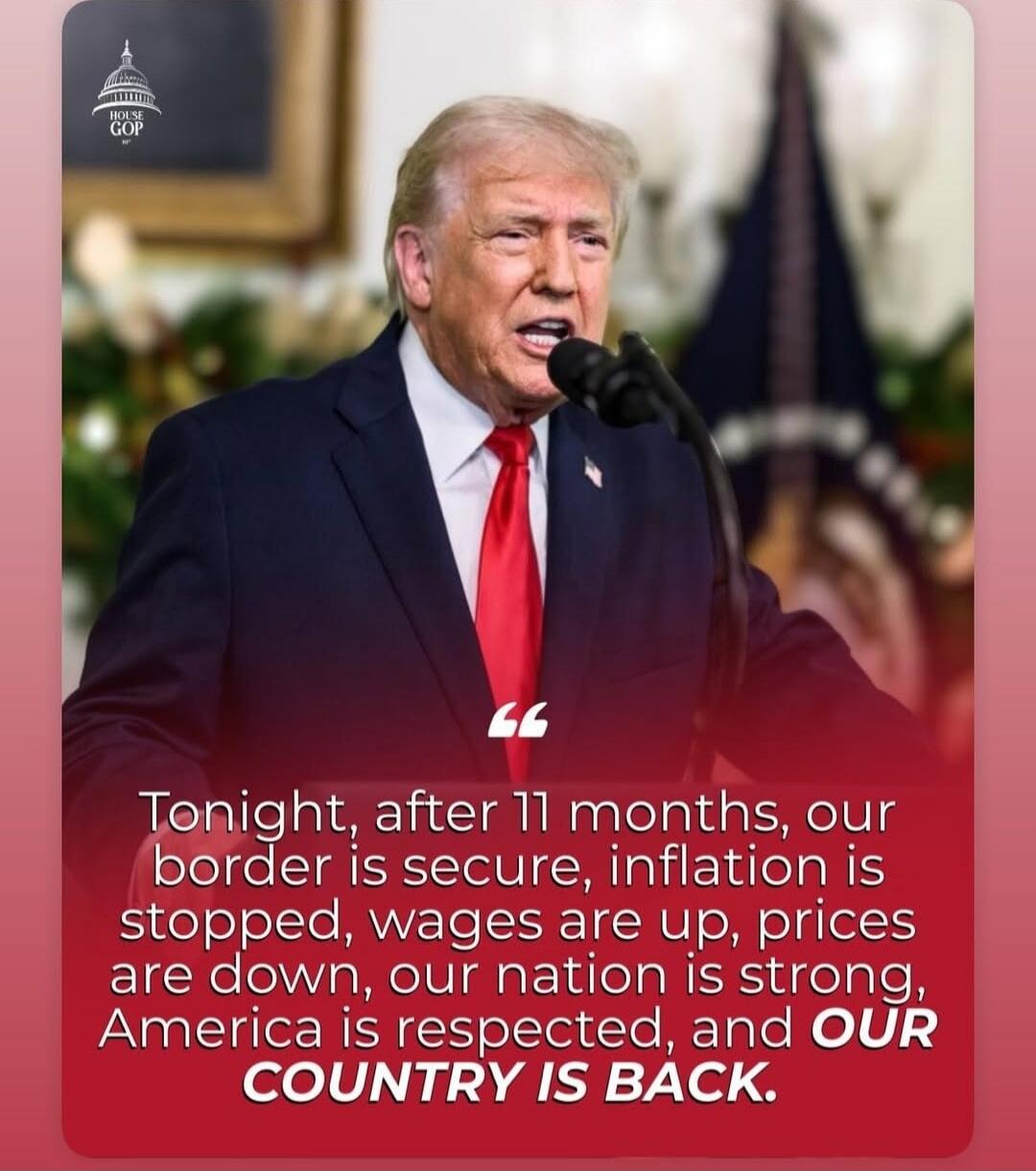 Tonight, after 11 months, our border is secure, inflation is stopped, wages are up, prices are down, our nation is strong, America is respected, and OUR COUNTRY IS BACK.