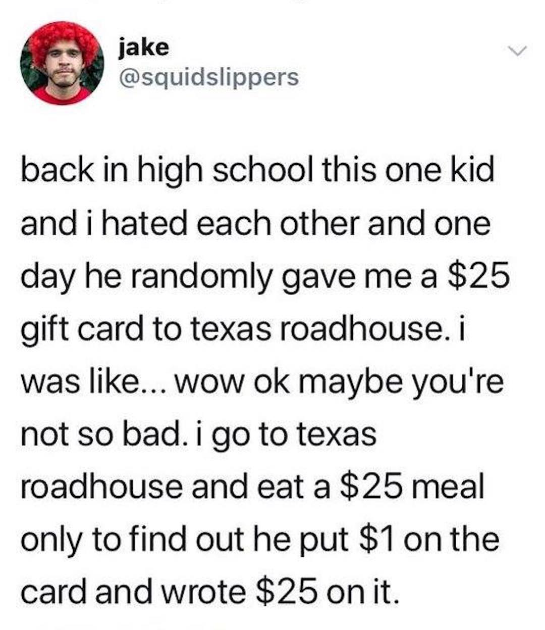 jake squidslippers back in high school this one kid and i hated each other and one day he randomly gave me a 25 gift card to texas roadhouse was like wow ok maybe youre not so bad i go to texas roadhouse and eat a 25 meal only to find out he put 1onthe card and wrote 25 onit