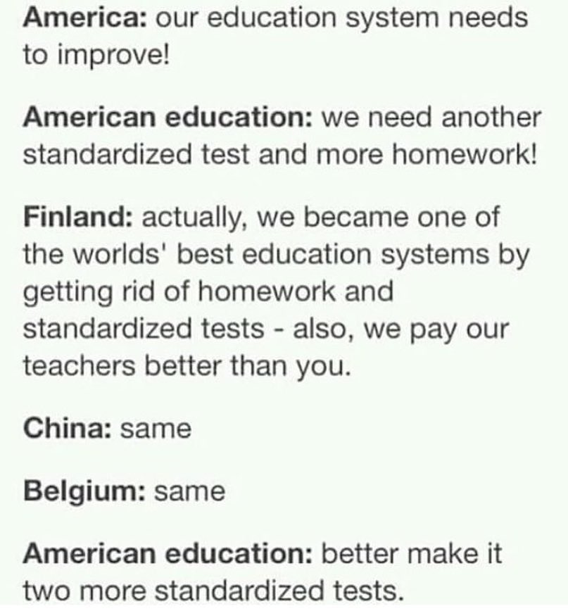 America our education system needs to improve American education we need another standardized test and more homework Finland actually we became one of the worlds best education systems by getting rid of homework and standardized tests also we pay our teachers better than you China same Belgium same American education better make it two more standardized tests