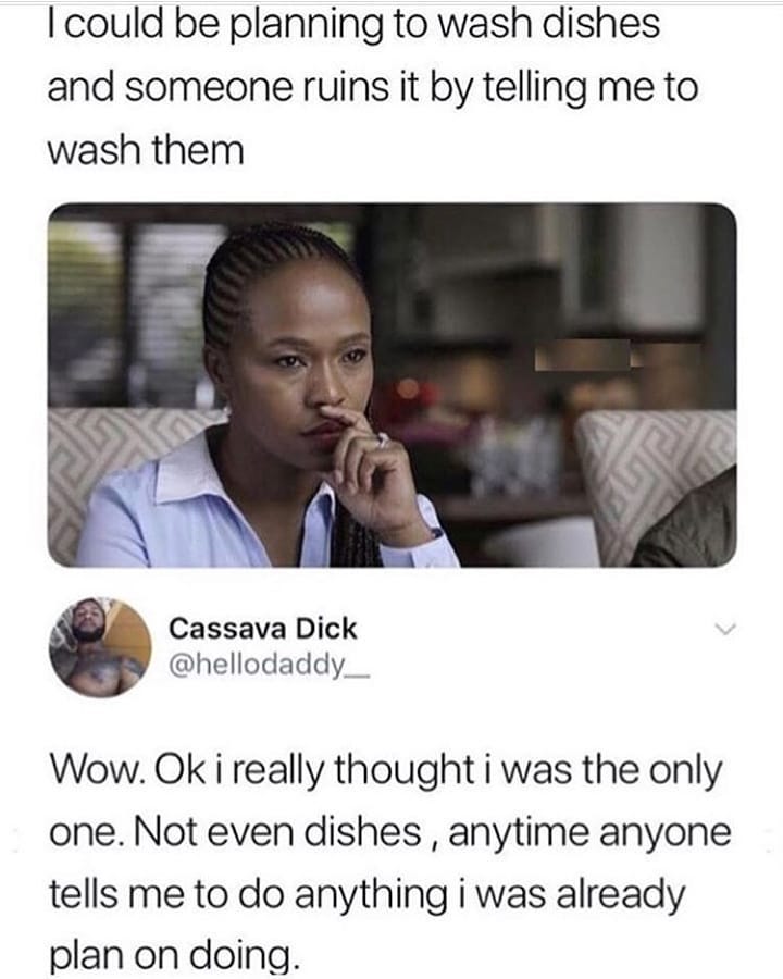 could be planning to wash dishes and someone ruins it by telling me to wash them Cassava Dick hellodaddy Wow Ok i really thought i was the only one Not even dishes anytime anyone tells me to do anything i was already plan on doing