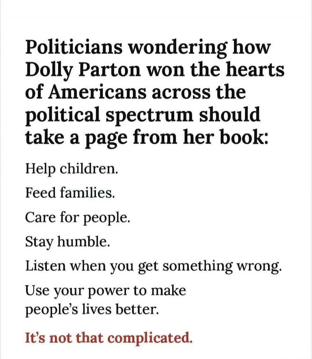 Politicians wondering how Dolly Parton won the hearts of Americans across the political spectrum should take a page from her book: Help children. Feed families. Care for people. Stay humble. Listen when you get something wrong. Use your power to make people's lives better. It's not that complicated.