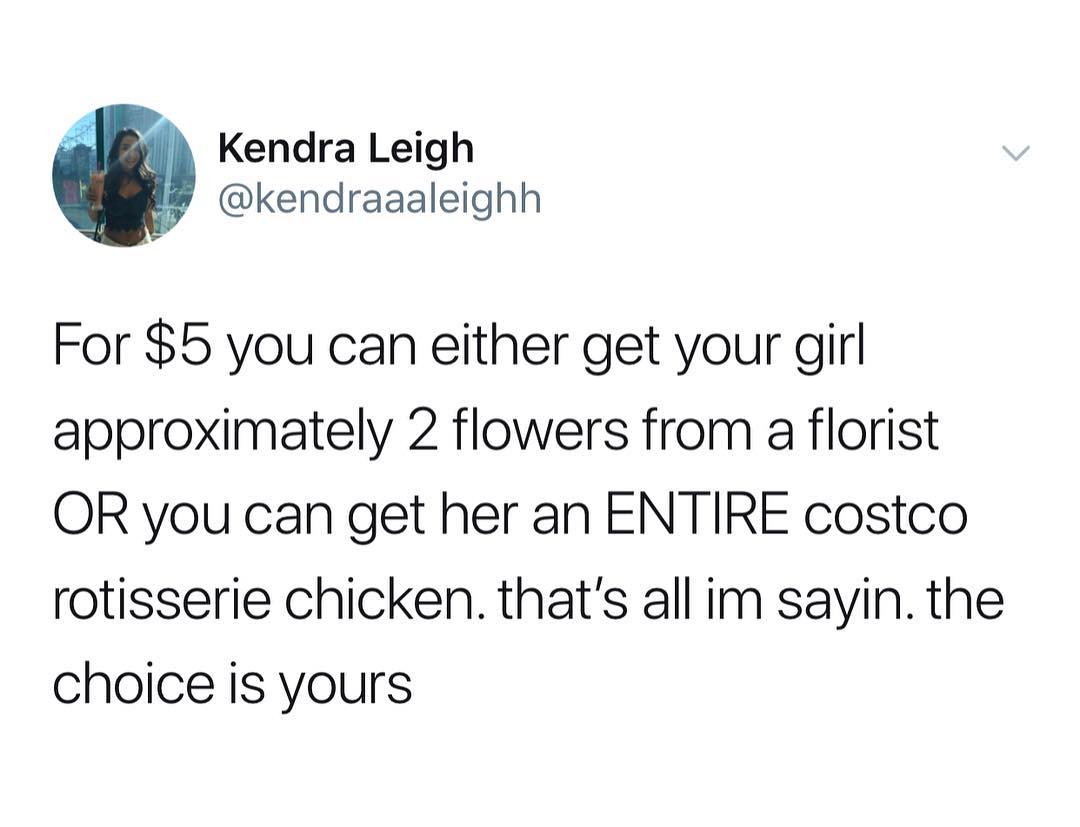 Kendra Leigh kendraaaleighh For 5 you can either get your girl approximately 2 flowers from a florist OR you can get her an ENTIRE costco rotisserie chicken thats all im sayin the choice is yours