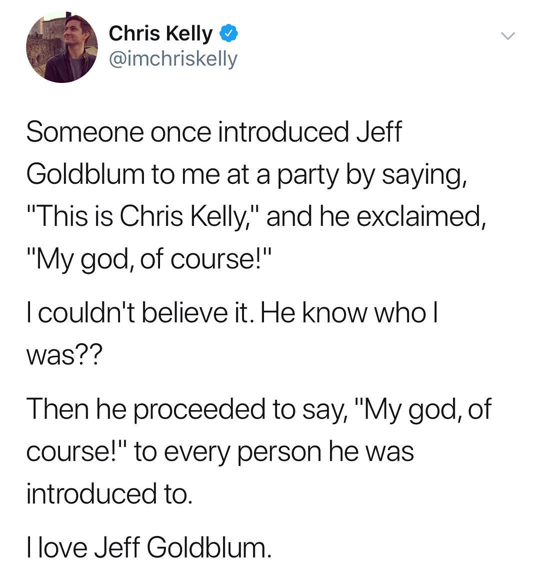 Chris Kelly imchriskelly Someone once introduced Jeff Goldblum to me at a party by saying This is Chris Kelly and he exclaimed My god of course couldnt believe it He know who was Then he proceeded to say My god of course to every person he was introduced to love Jeff Goldblum