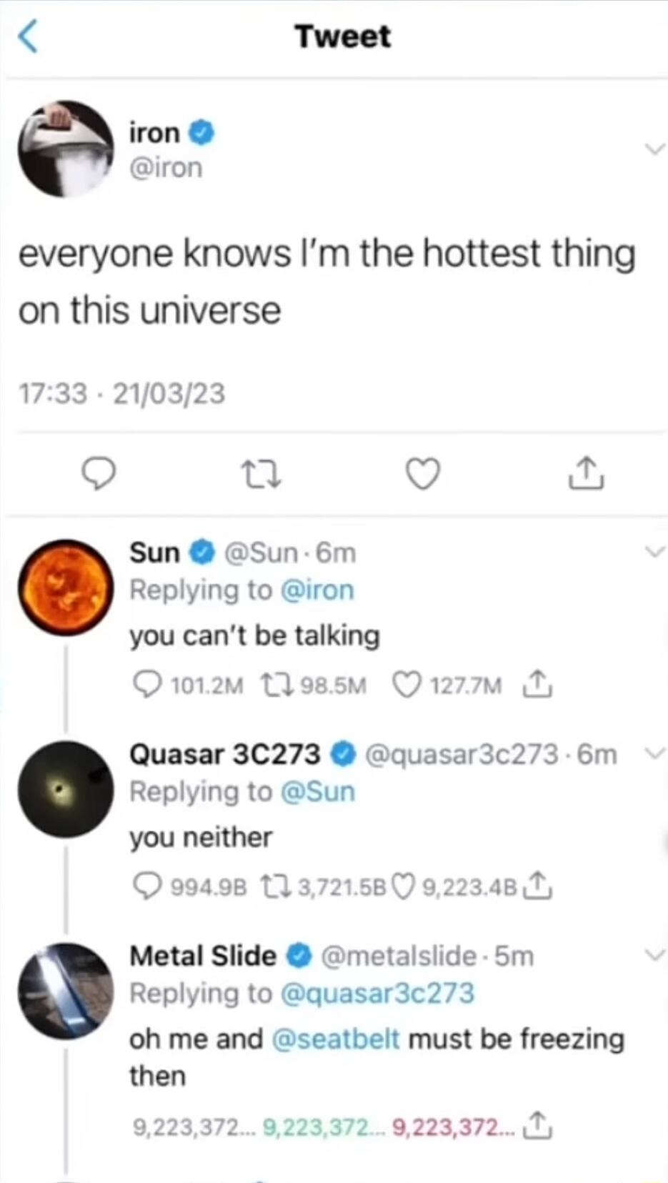 Tweet iron iron everyone knows Im the hottest thing on this universe 1733 210323 pat Q Sun Sun 6m Replying to iron you cant be talking Qo2 ossm Qrzzom Quasar 3C273 quasar3c273 6m Replying to Sun you neither Metal Slide metalslide 5m Replying to quasar3c273 oh me and seatbelt must be freezing then 92233729223372