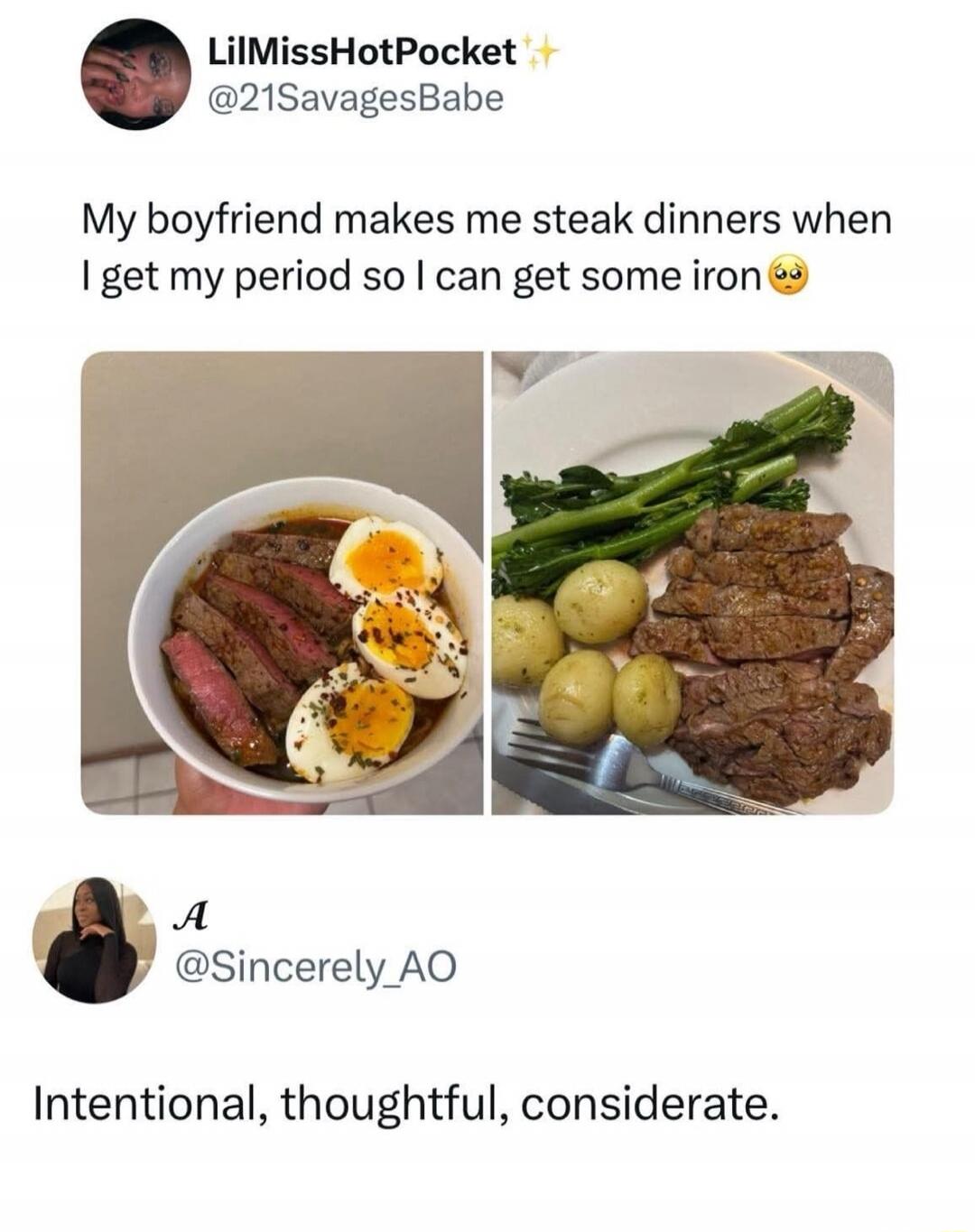My boyfriend makes me steak dinners when I get my period so I can get some iron
Intentional, thoughtful, considerate.