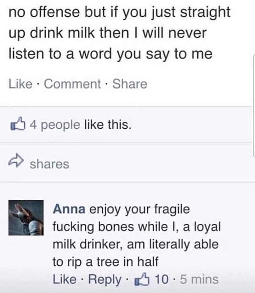 no offense but if you just straight up drink milk then will never listen to a word you say to me Like Comment Share e 4 people like this shares Anna enjoy your fragile 3 fucking bones while a loyal milk drinker am literally able to rip a tree in half Like Reply g4 10 5 mins