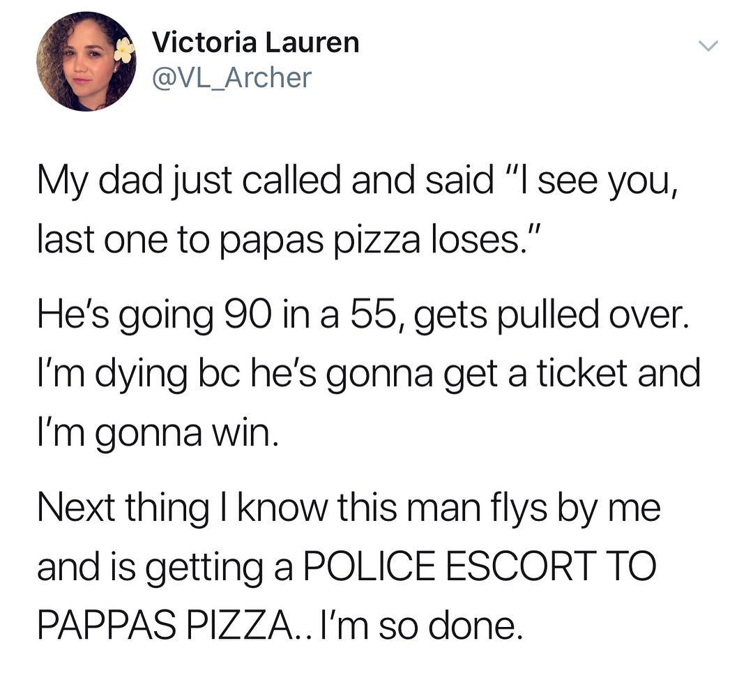 Victoria Lauren VL_Archer My dad just called and said see you last one to papas pizza loses Hes going 90 in a b5 gets pulled over Im dying bc hes gonna get a ticket and Im gonna win Next thing know this man flys by me and is getting a POLICE ESCORT TO PAPPAS PIZZAIm so done
