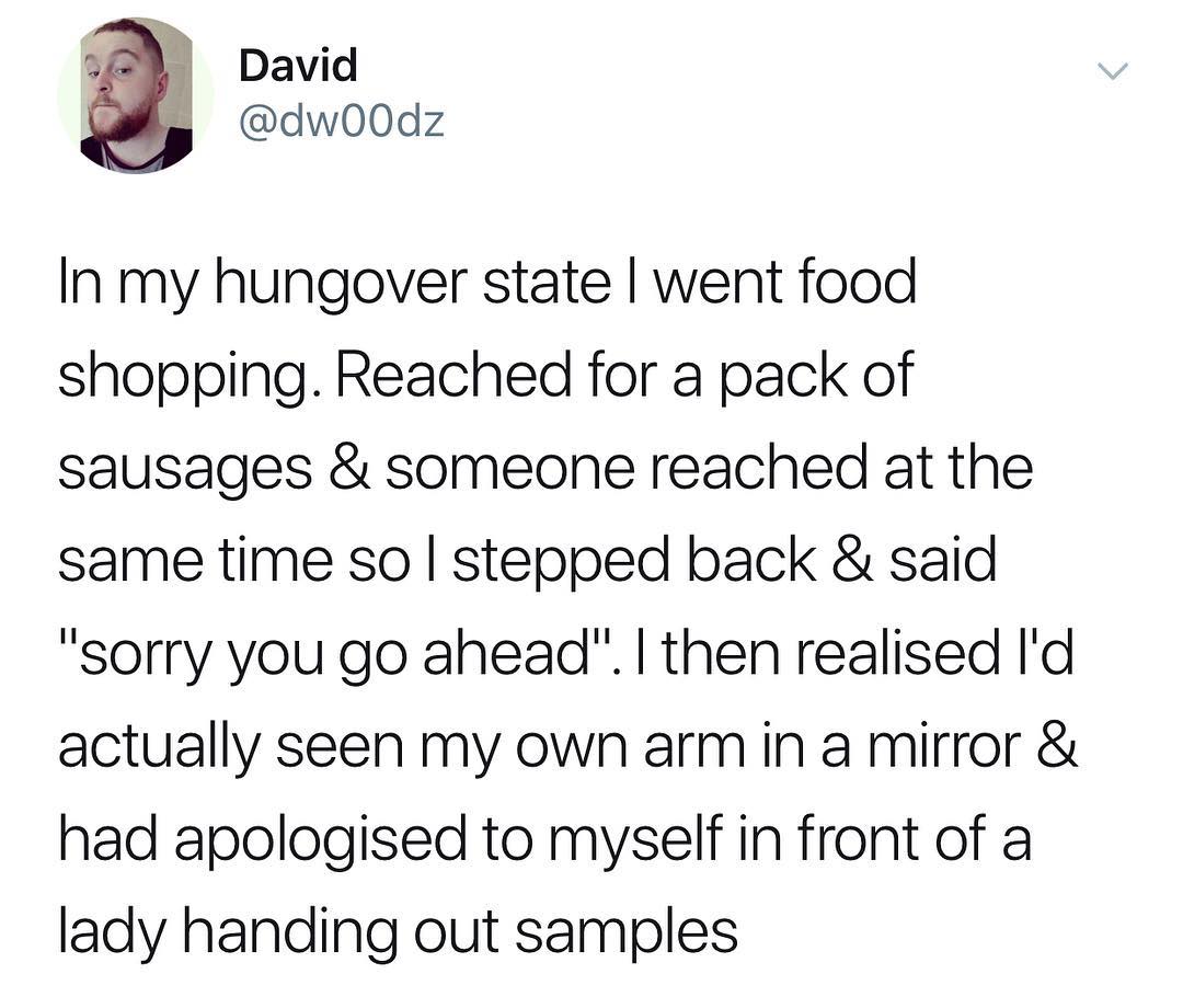 In my hungover state went food shopping Reached for a pack of sausages someone reached at the same time so stepped back said sorry you go ahead then realised Id actually seen my own armin a mirror had apologised to myself in front of a lady handing out samples